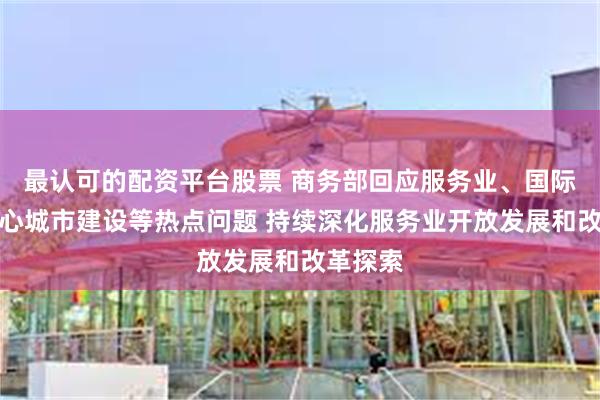 最认可的配资平台股票 商务部回应服务业、国际消费中心城市建设等热点问题 持续深化服务业开放发展和改革探索