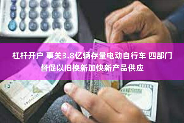 杠杆开户 事关3.8亿辆存量电动自行车 四部门督促以旧换新加快新产品供应