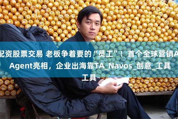 配资股票交易 老板争着要的“员工”！首个全球营销AI Agent亮相，企业出海靠TA_Navos_创意_工具