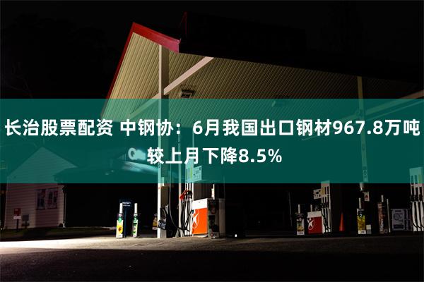 长治股票配资 中钢协：6月我国出口钢材967.8万吨 较上月下降8.5%