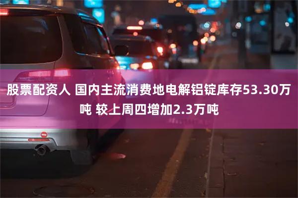 股票配资人 国内主流消费地电解铝锭库存53.30万吨 较上周四增加2.3万吨