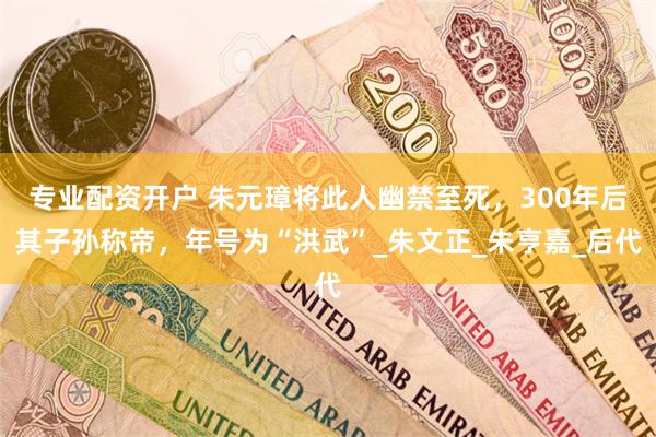 专业配资开户 朱元璋将此人幽禁至死，300年后其子孙称帝，年号为“洪武”_朱文正_朱亨嘉_后代