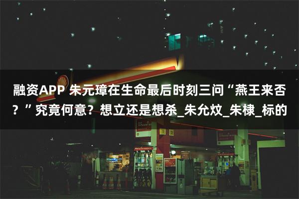 融资APP 朱元璋在生命最后时刻三问“燕王来否？”究竟何意？想立还是想杀_朱允炆_朱棣_标的