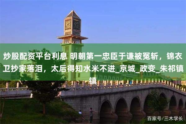 炒股配资平台利息 明朝第一忠臣于谦被冤斩，锦衣卫抄家落泪，太后得知水米不进_京城_政变_朱祁镇