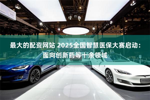 最大的配资网站 2025全国智慧医保大赛启动：面向创新药等十余领域