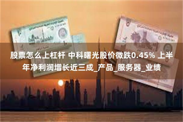 股票怎么上杠杆 中科曙光股价微跌0.45% 上半年净利润增长近三成_产品_服务器_业绩