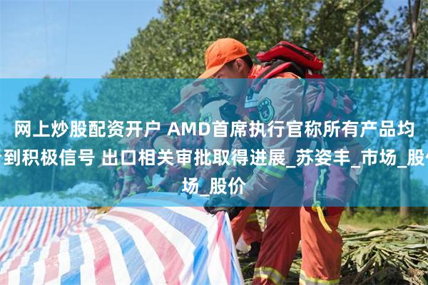 网上炒股配资开户 AMD首席执行官称所有产品均看到积极信号 出口相关审批取得进展_苏姿丰_市场_股价