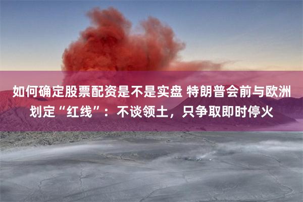 如何确定股票配资是不是实盘 特朗普会前与欧洲划定“红线”：不谈领土，只争取即时停火