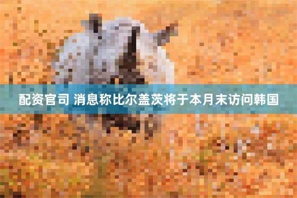 配资官司 消息称比尔盖茨将于本月末访问韩国