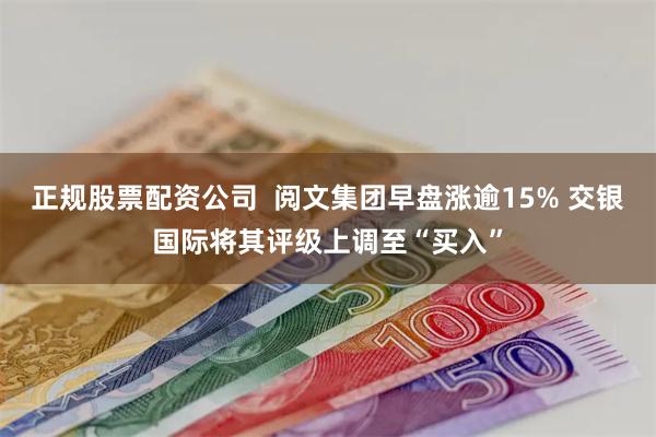 正规股票配资公司  阅文集团早盘涨逾15% 交银国际将其评级上调至“买入”