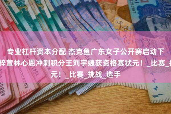 专业杠杆资本分配 杰克鱼广东女子公开赛启动下半赛季王梓萱林心恩冲刺积分王刘宇婕获资格赛状元！_比赛_挑战_选手