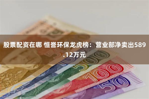 股票配资在哪 恒誉环保龙虎榜：营业部净卖出589.12万元