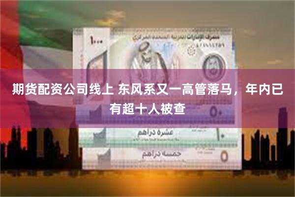 期货配资公司线上 东风系又一高管落马，年内已有超十人被查