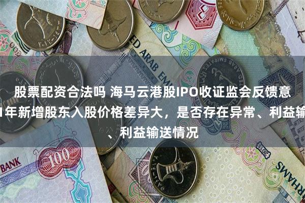 股票配资合法吗 海马云港股IPO收证监会反馈意见：近1年新增股东入股价格差异大，是否存在异常、利益输送情况