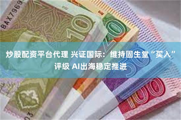 炒股配资平台代理 兴证国际：维持固生堂“买入”评级 AI出海稳定推进