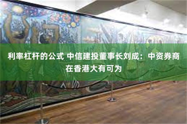 利率杠杆的公式 中信建投董事长刘成：中资券商在香港大有可为