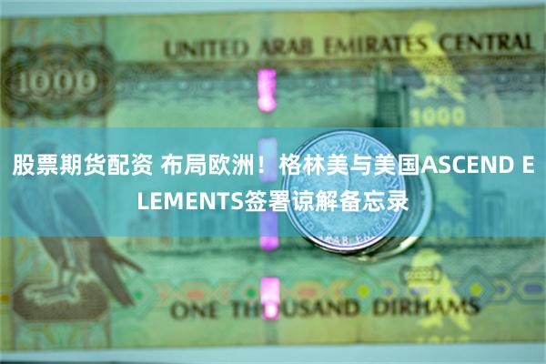股票期货配资 布局欧洲！格林美与美国ASCEND ELEMENTS签署谅解备忘录