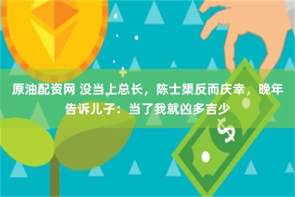 原油配资网 没当上总长，陈士榘反而庆幸，晚年告诉儿子：当了我就凶多吉少