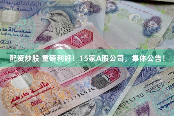 配资炒股 重磅利好！15家A股公司，集体公告！