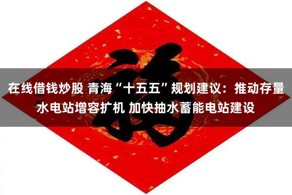 在线借钱炒股 青海“十五五”规划建议:推动存量水电站增容扩机 加快抽水蓄能电站建设
