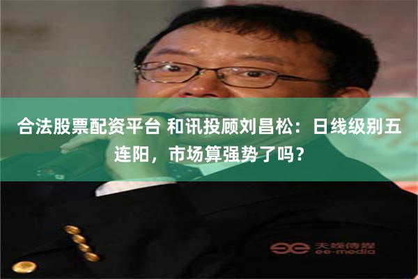 合法股票配资平台 和讯投顾刘昌松：日线级别五连阳，市场算强势了吗？