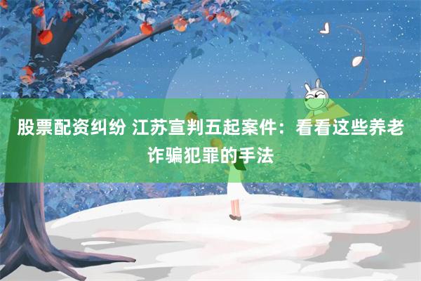 股票配资纠纷 江苏宣判五起案件：看看这些养老诈骗犯罪的手法